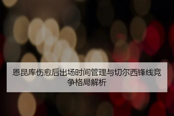 恩昆库伤愈后出场时间管理与切尔西锋线竞争格局解析