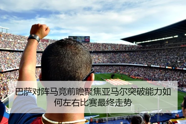 巴萨对阵马竞前瞻聚焦亚马尔突破能力如何左右比赛最终走势
