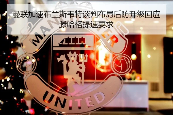 曼联加速布兰斯韦特谈判布局后防升级回应滕哈格提速要求
