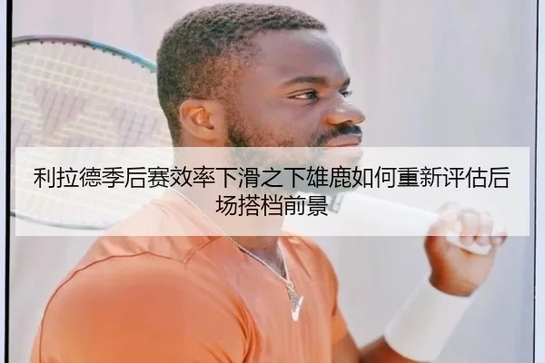 利拉德季后赛效率下滑之下雄鹿如何重新评估后场搭档前景