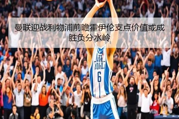曼联迎战利物浦前瞻霍伊伦支点价值或成胜负分水岭